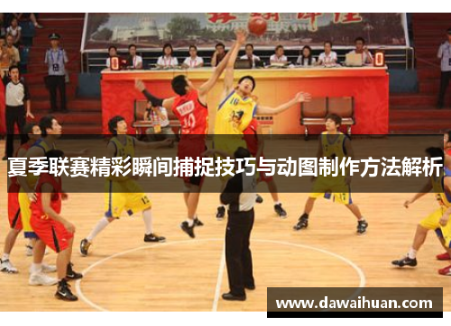 夏季联赛精彩瞬间捕捉技巧与动图制作方法解析