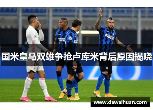 国米皇马双雄争抢卢库米背后原因揭晓