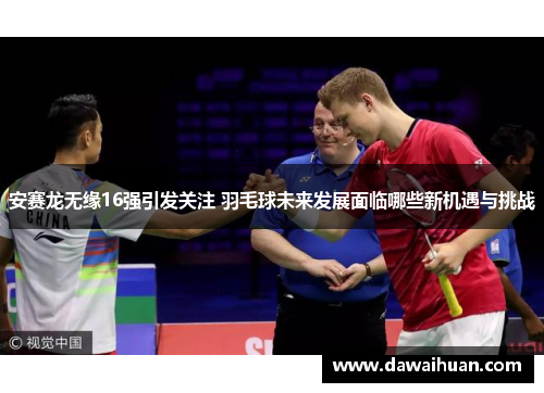 安赛龙无缘16强引发关注 羽毛球未来发展面临哪些新机遇与挑战