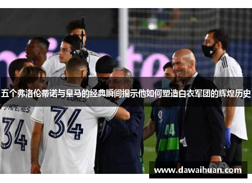 五个弗洛伦蒂诺与皇马的经典瞬间揭示他如何塑造白衣军团的辉煌历史