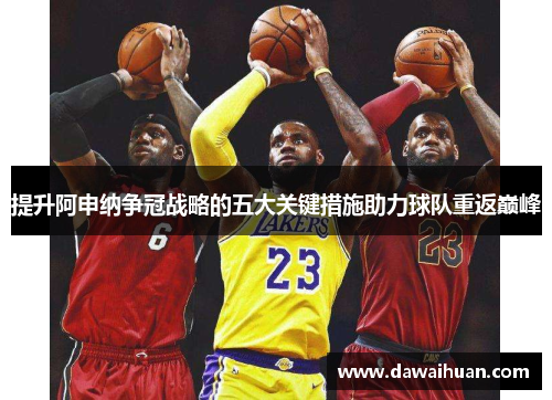 提升阿申纳争冠战略的五大关键措施助力球队重返巅峰