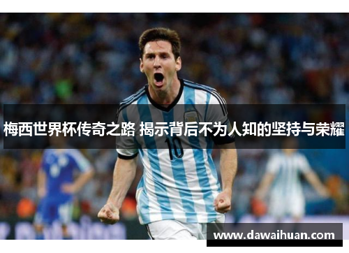 梅西世界杯传奇之路 揭示背后不为人知的坚持与荣耀