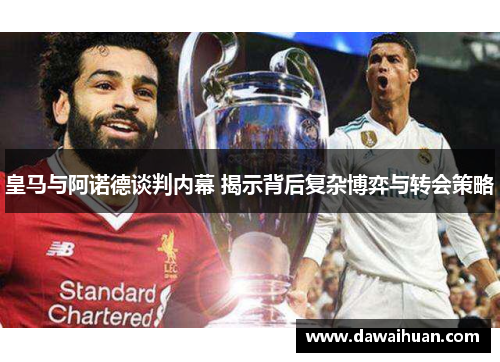 皇马与阿诺德谈判内幕 揭示背后复杂博弈与转会策略
