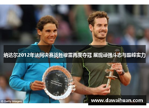 纳达尔2012年法网决赛战胜穆雷再度夺冠 展现顽强斗志与巅峰实力
