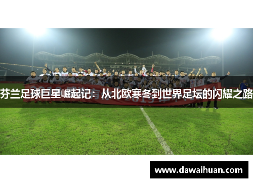 芬兰足球巨星崛起记：从北欧寒冬到世界足坛的闪耀之路