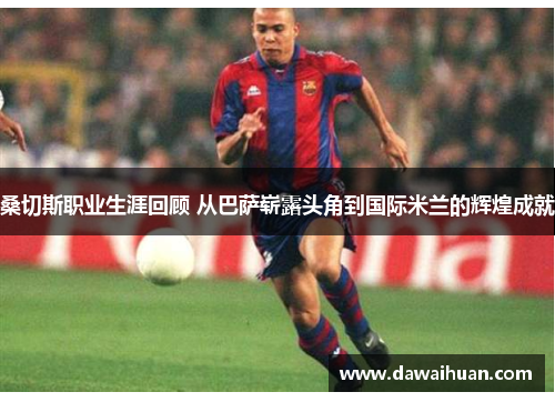 桑切斯职业生涯回顾 从巴萨崭露头角到国际米兰的辉煌成就