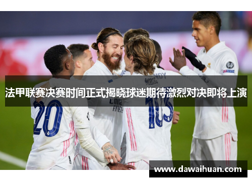 法甲联赛决赛时间正式揭晓球迷期待激烈对决即将上演