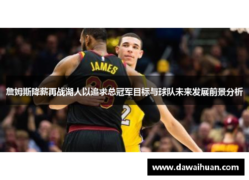 詹姆斯降薪再战湖人以追求总冠军目标与球队未来发展前景分析
